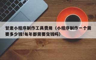 武义县甘肃小程序制作工具费用（小程序制作一个需要多少钱!每年都需要交钱吗）