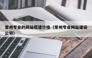 武义县常州专业的网站搭建价格（常州专业网站建设公司）