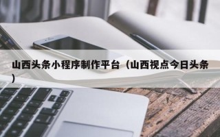 武义县山西头条小程序制作平台（山西视点今日头条）